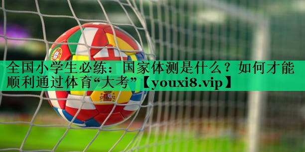 全國(guó)小學(xué)生必練：國(guó)家體測(cè)是什么？如何才能順利通過(guò)體育“大考”
