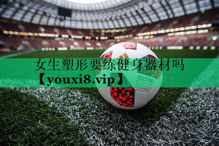 女生塑形要練健身器材嗎 女生塑形要練健身器材嗎